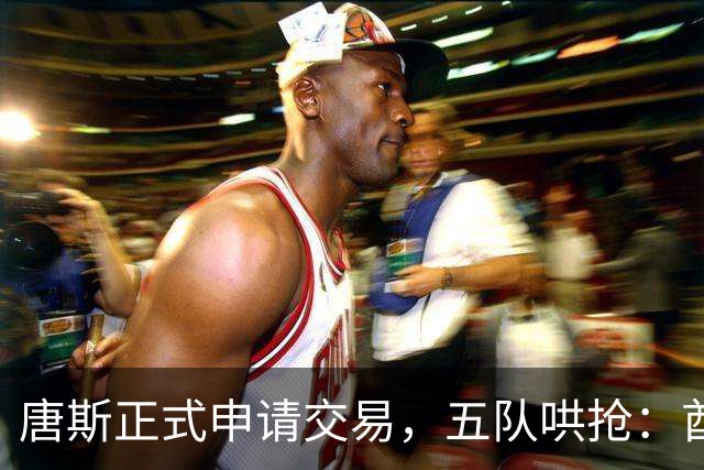 唐斯正式申请交易，五队哄抢：酋长49人钢人谁先出手？